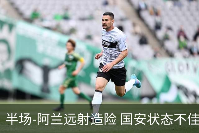 半场-阿兰远射造险 国安状态不佳暂0-0闷平东京